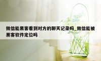 微信能黑客看到对方的聊天记录吗_微信能被黑客软件定位吗