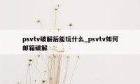 psvtv破解后能玩什么_psvtv如何邮箱破解