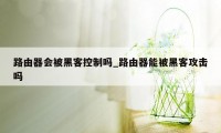 路由器会被黑客控制吗_路由器能被黑客攻击吗