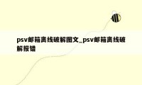 psv邮箱离线破解图文_psv邮箱离线破解报错