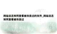 网站日志如何查看被攻击过的文件_网站日志如何查看被攻击过