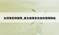 女孩毒蛇咬视频_美女被毒蛇攻击的视频网站