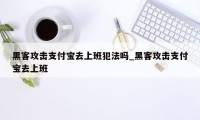 黑客攻击支付宝去上班犯法吗_黑客攻击支付宝去上班