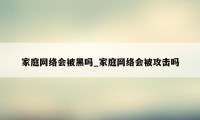 家庭网络会被黑吗_家庭网络会被攻击吗