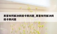 黑客如何解决网络卡顿问题_黑客如何解决网络卡顿问题