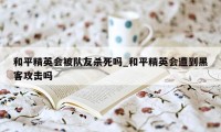 和平精英会被队友杀死吗_和平精英会遭到黑客攻击吗