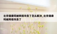 北京健康码被网络攻击了怎么解决_北京健康码被网络攻击了