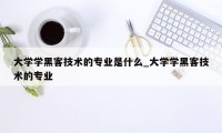 大学学黑客技术的专业是什么_大学学黑客技术的专业